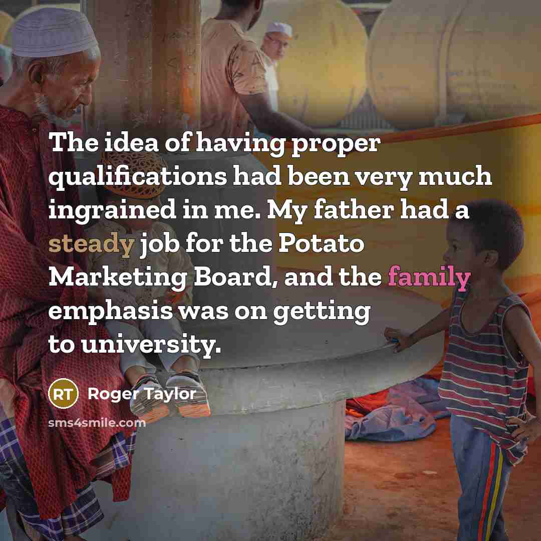 “The idea of having proper qualifications had been very much ingrained in me. My father had a steady job for the Potato Marketing Board, and the family emphasis was on getting to university.” quote by Roger Taylor