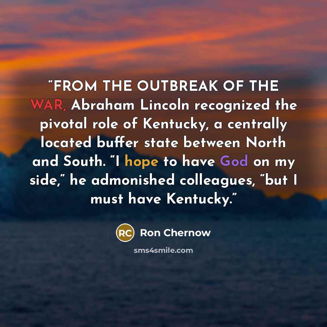“FROM THE OUTBREAK OF THE WAR, Abraham Lincoln recognized the pivotal role of Kentucky, a centrally located buffer state between North and South. “I hope to have God on my side,” he admonished colleagues, “but I must have Kentucky.” quote by Ron Chernow