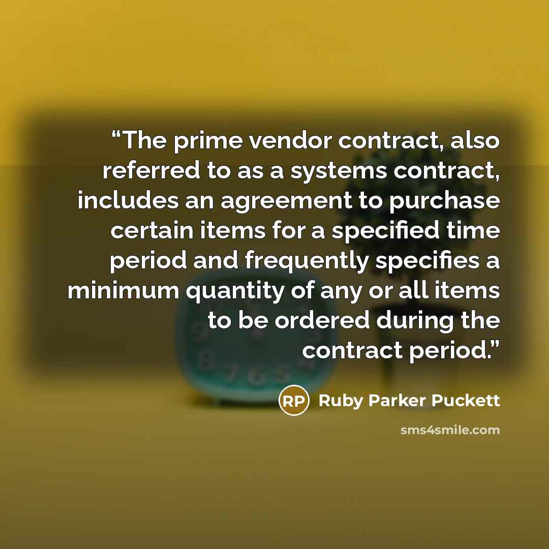 “The prime vendor contract, also referred to as a systems contract, includes an agreement to purchase certain items for a specified time period and frequently specifies a minimum quantity of any or all items to be ordered during the contract period.” quote by Ruby Parker Puckett