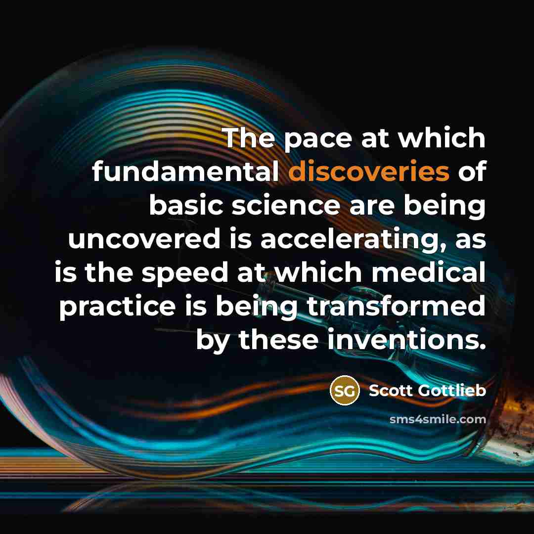 “The pace at which fundamental discoveries of basic science are being uncovered is accelerating, as is the speed at which medical practice is being transformed by these inventions.” quote by Scott Gottlieb