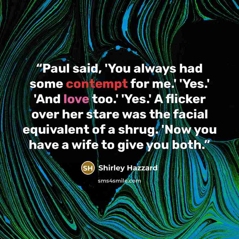 “Paul said, 'You always had some contempt for me.' 'Yes.' 'And love too.' 'Yes.' A flicker over her stare was the facial equivalent of a shrug. 'Now you have a wife to give you both.” quote by Shirley Hazzard