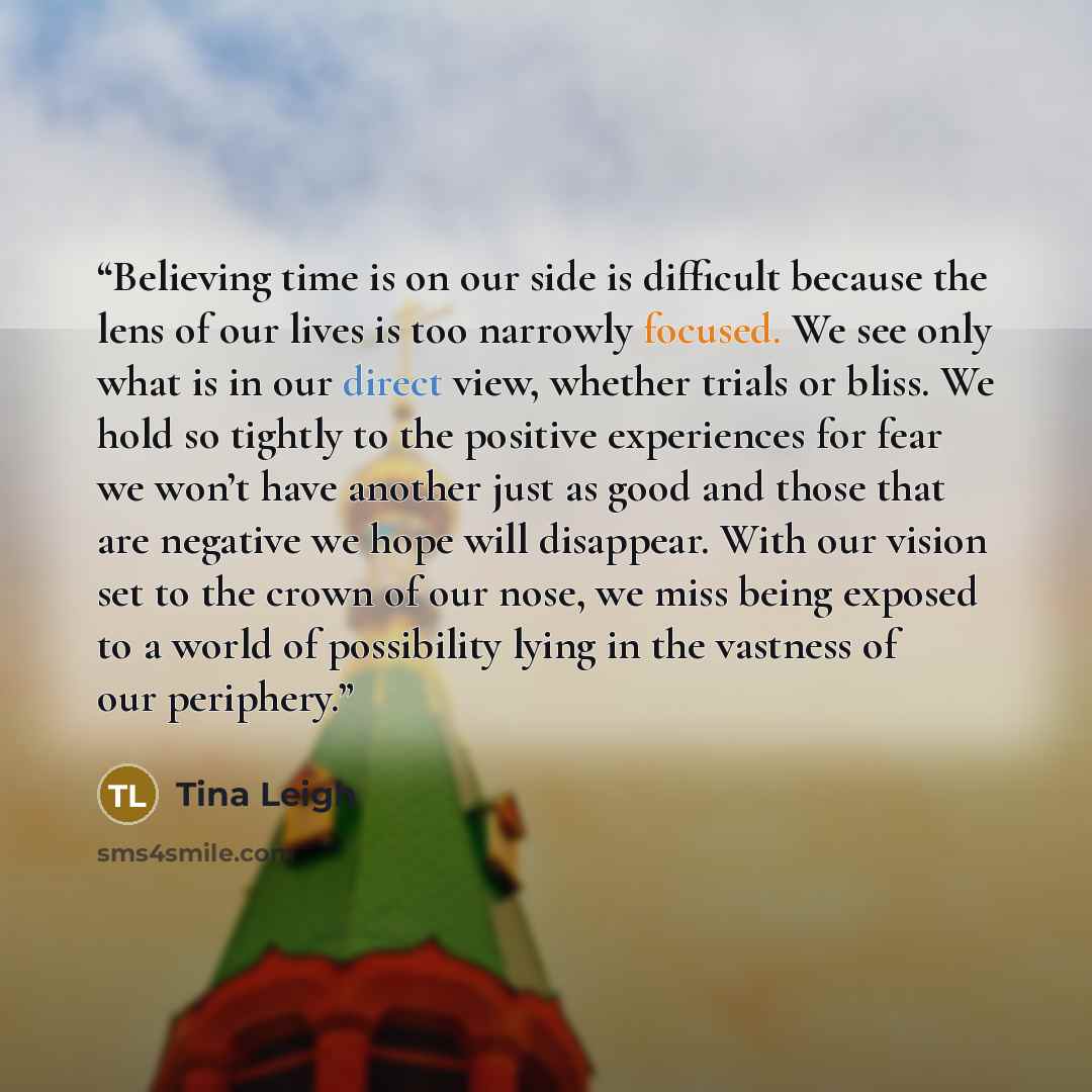 “Believing time is on our side is difficult because the lens of our lives is too narrowly focused. We see only what is in our direct view, whether trials or bliss. We hold so tightly to the positive experiences for fear we won’t have another just as good and those that are negative we hope will…” quote by Tina Leigh