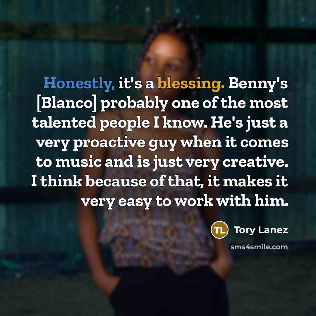 “Honestly, it's a blessing. Benny's [Blanco] probably one of the most talented people I know. He's just a very proactive guy when it comes to music and is just very creative. I think because of that, it makes it very easy to work with him.” quote by Tory Lanez