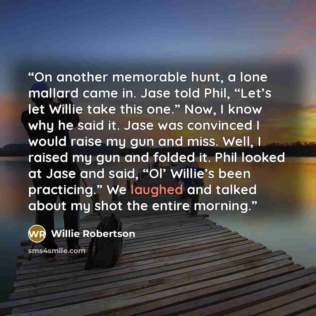 “On another memorable hunt, a lone mallard came in. Jase told Phil, “Let’s let Willie take this one.” Now, I know why he said it. Jase was convinced I would raise my gun and miss. Well, I raised my gun and folded it. Phil looked at Jase and said, “Ol’ Willie’s been practicing.” We laughed and…” quote by Willie Robertson