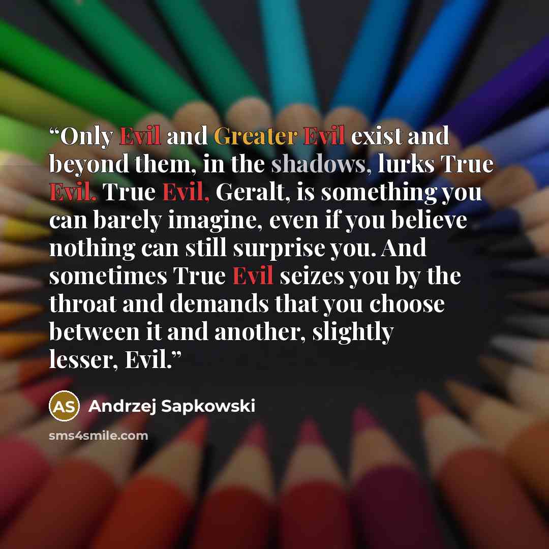 “Only Evil and Greater Evil exist and beyond them, in the shadows, lurks True Evil. True Evil, Geralt, is something you can barely imagine, even if you believe nothing can still surprise you. And sometimes True Evil seizes you by the throat and demands that you choose between it and another…” quote by Andrzej Sapkowski