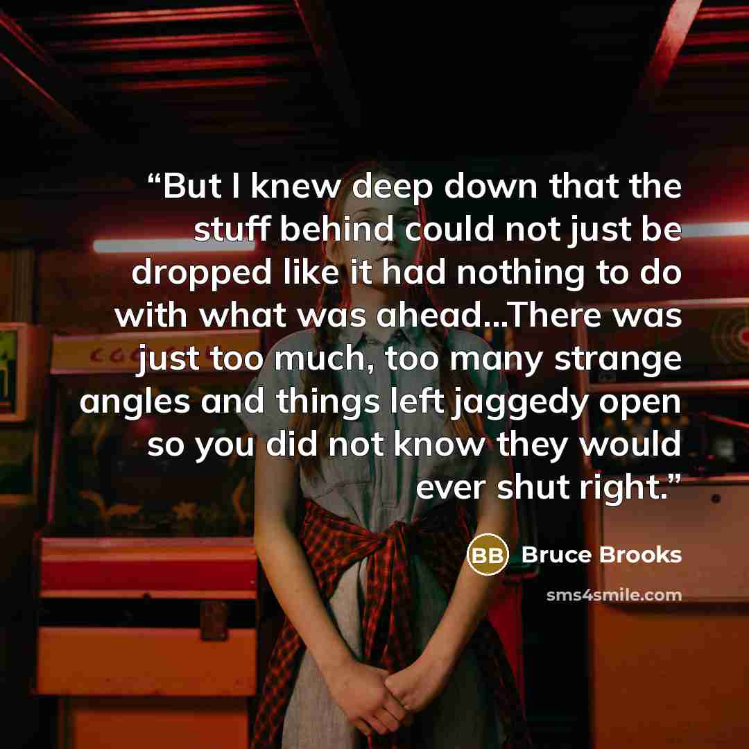 “But I knew deep down that the stuff behind could not just be dropped like it had nothing to do with what was ahead...There was just too much, too many strange angles and things left jaggedy open so you did not know they would ever shut right.” quote by Bruce Brooks