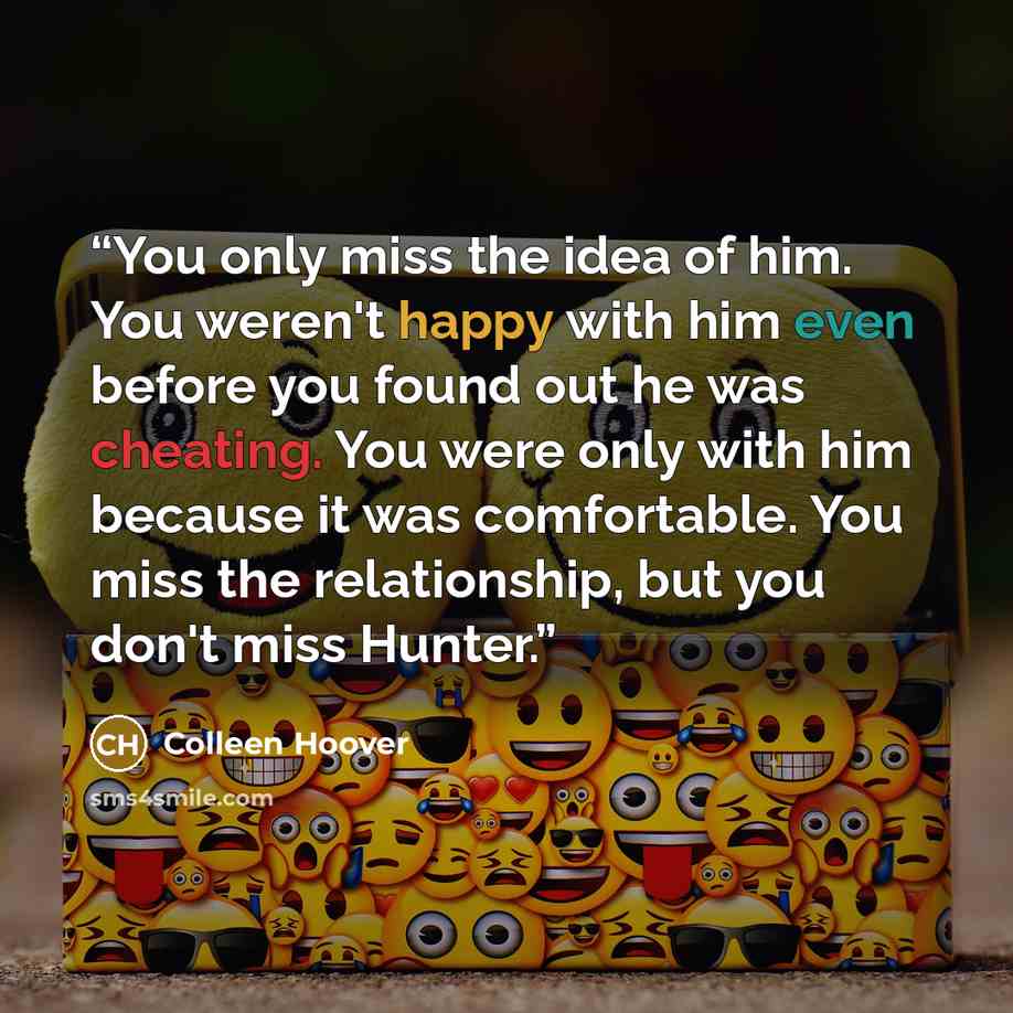 “You only miss the idea of him. You weren't happy with him even before you found out he was cheating. You were only with him because it was comfortable. You miss the relationship, but you don't miss Hunter.” quote by Colleen Hoover