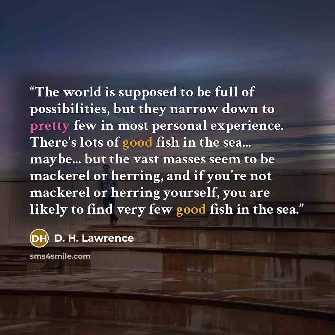 “The world is supposed to be full of possibilities, but they narrow down to pretty few in most personal experience. There's lots of good fish in the sea... maybe... but the vast masses seem to be mackerel or herring, and if you're not mackerel or herring yourself, you are likely to find very few…” quote by D. H. Lawrence