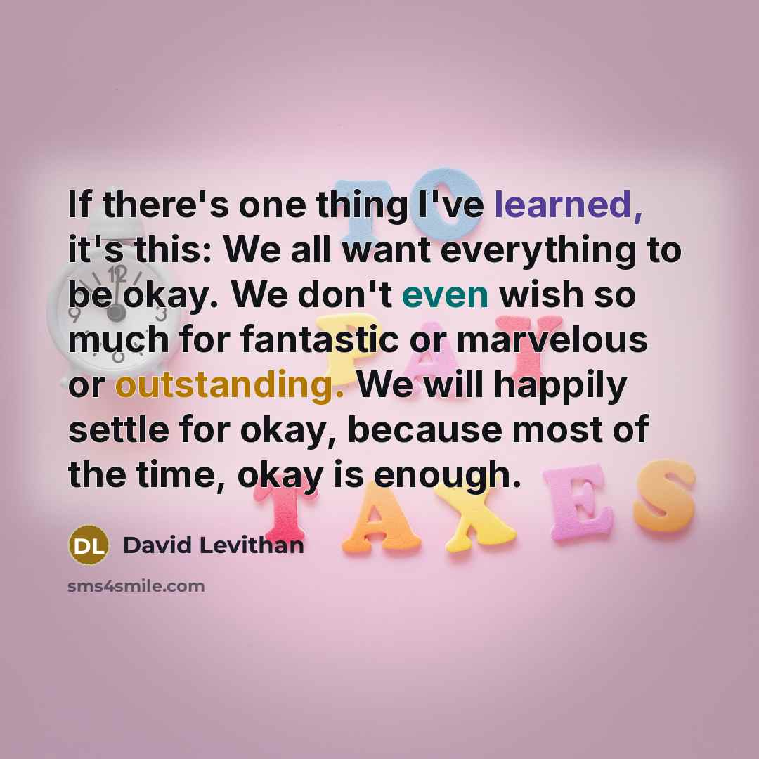 “If there's one thing I've learned, it's this: We all want everything to be okay. We don't even wish so much for fantastic or marvelous or outstanding. We will happily settle for okay, because most of the time, okay is enough.” quote by David Levithan