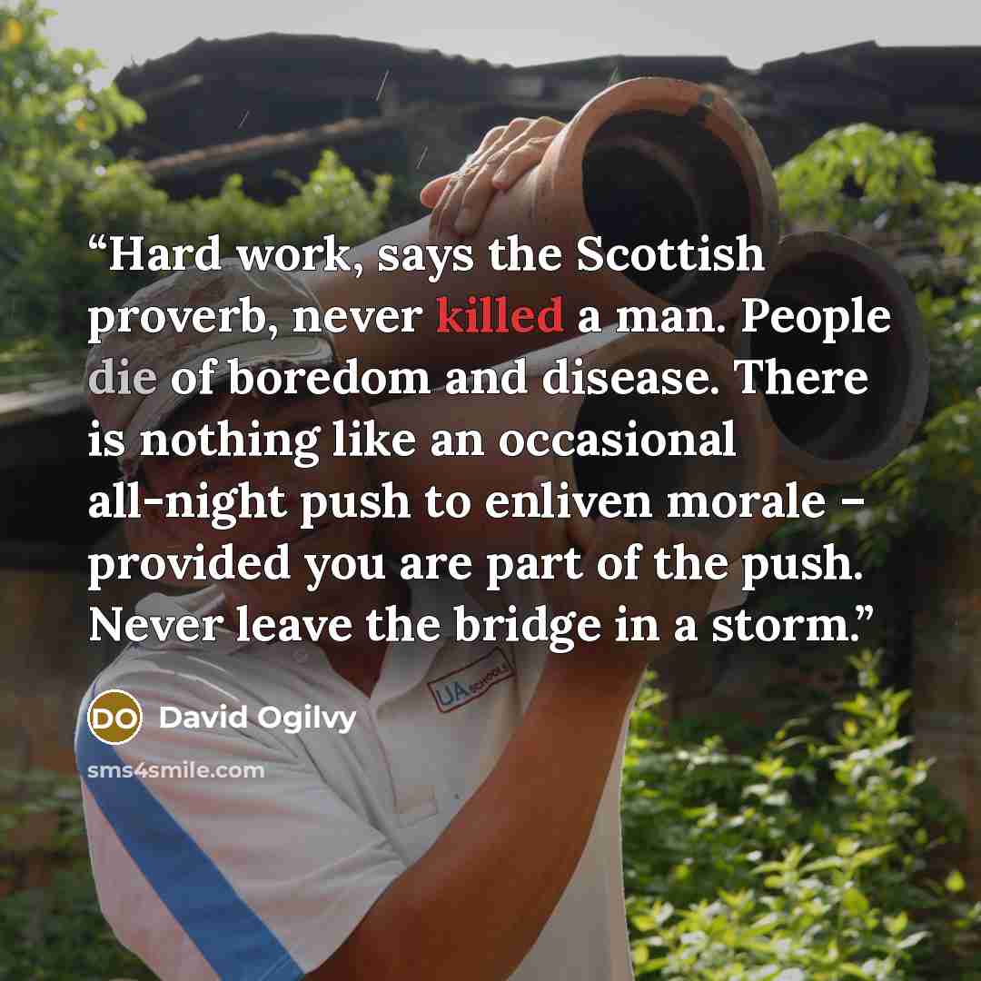 “Hard work, says the Scottish proverb, never killed a man. People die of boredom and disease. There is nothing like an occasional all-night push to enliven morale – provided you are part of the push. Never leave the bridge in a storm.” quote by David Ogilvy
