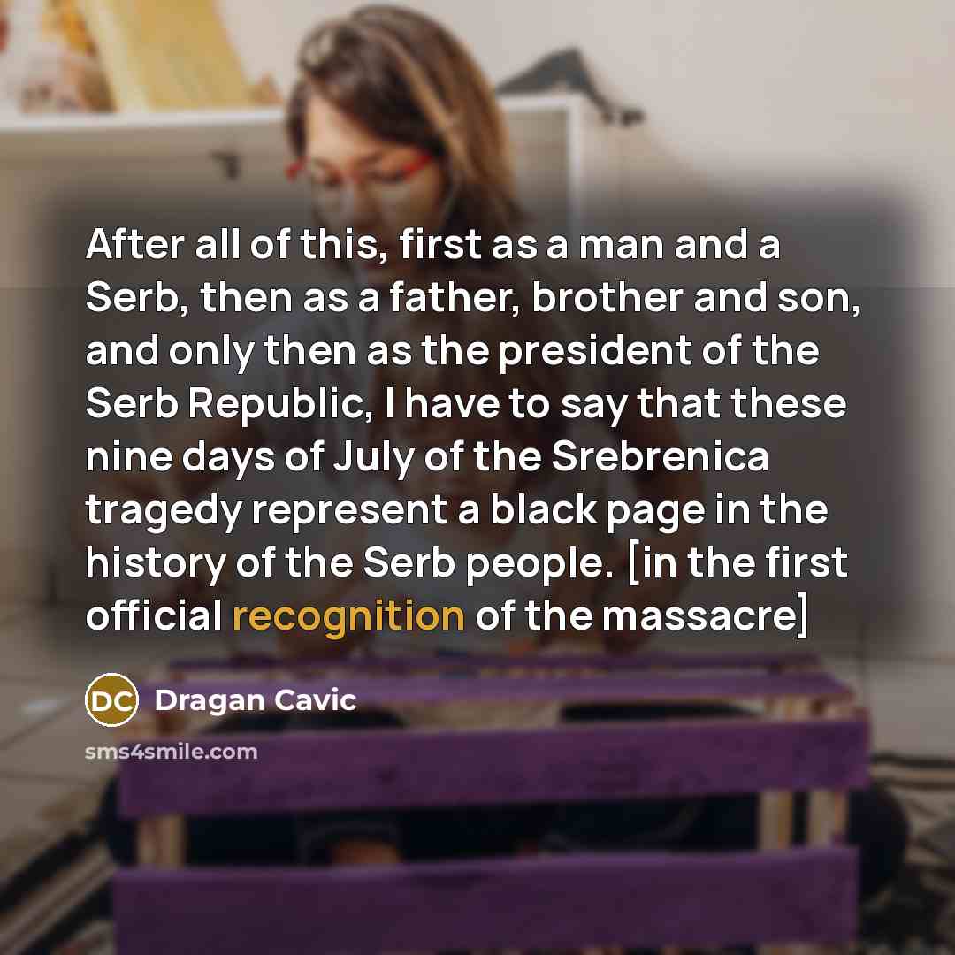 “After all of this, first as a man and a Serb, then as a father, brother and son, and only then as the president of the Serb Republic, I have to say that these nine days of July of the Srebrenica tragedy represent a black page in the history of the Serb people. [in the first official recognition of…” quote by Dragan Cavic