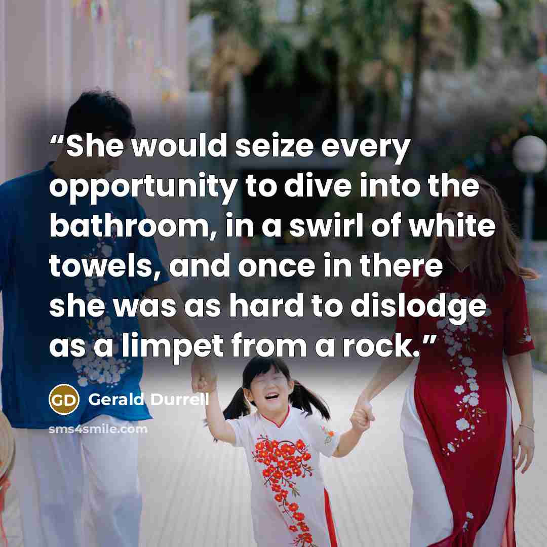 “She would seize every opportunity to dive into the bathroom, in a swirl of white towels, and once in there she was as hard to dislodge as a limpet from a rock.” quote by Gerald Durrell