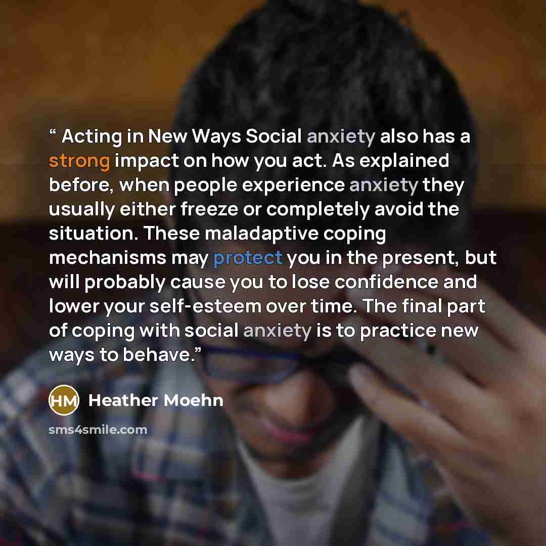 “Acting in New Ways Social anxiety also has a strong impact on how you act. As explained before, when people experience anxiety they usually either freeze or completely avoid the situation. These maladaptive coping mechanisms may protect you in the present, but will probably cause you to lose…” quote by Heather Moehn
