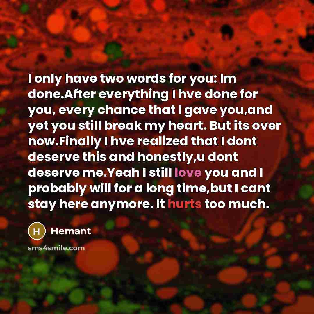 “I only have two words for you: Im done.After everything I hve done for you, every chance that I gave you,and yet you still break my heart. But its over now.Finally I hve realized that I dont deserve this and honestly,u dont deserve me.Yeah I still love you and I probably will for a long time,but I…” quote by Hemant