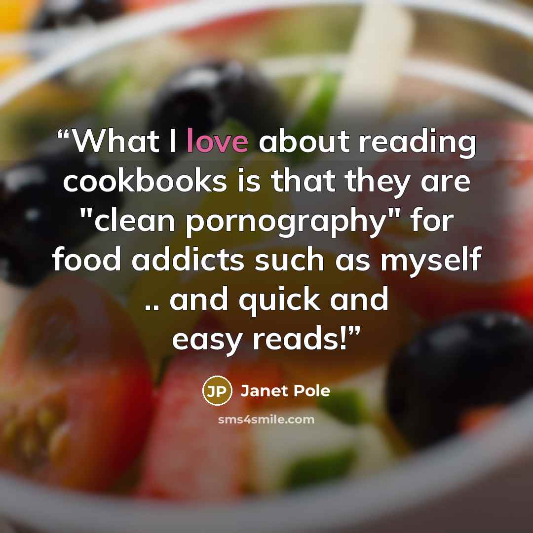 “What I love about reading cookbooks is that they are "clean pornography" for food addicts such as myself .. and quick and easy reads!” quote by Janet Pole