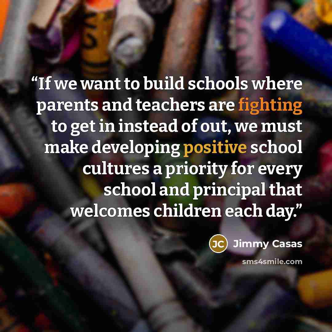 “If we want to build schools where parents and teachers are fighting to get in instead of out, we must make developing positive school cultures a priority for every school and principal that welcomes children each day.” quote by Jimmy Casas