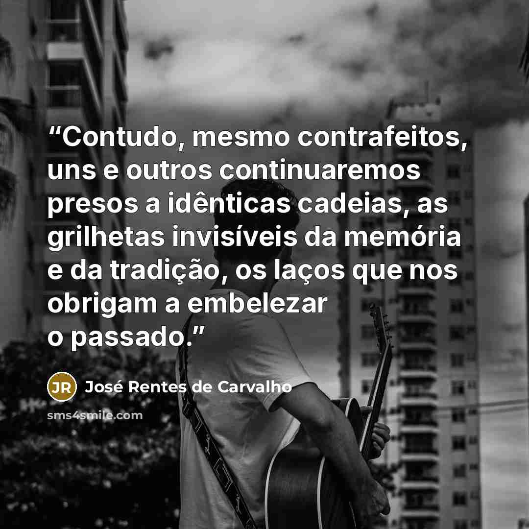 “Contudo, mesmo contrafeitos, uns e outros continuaremos presos a idênticas cadeias, as grilhetas invisíveis da memória e da tradição, os laços que nos obrigam a embelezar o passado.” quote by José Rentes de Carvalho