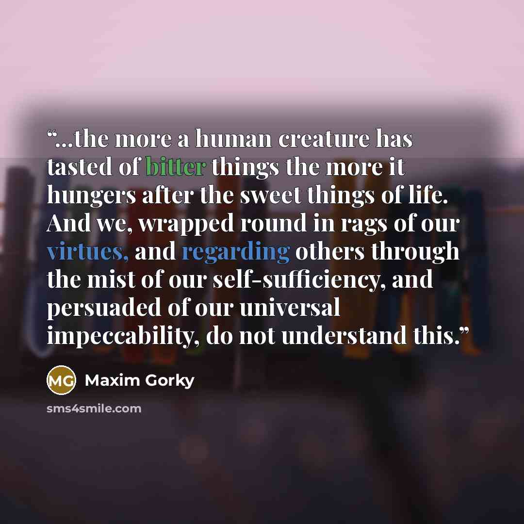 “...the more a human creature has tasted of bitter things the more it hungers after the sweet things of life. And we, wrapped round in rags of our virtues, and regarding others through the mist of our self-sufficiency, and persuaded of our universal impeccability, do not understand this.” quote by Maxim Gorky