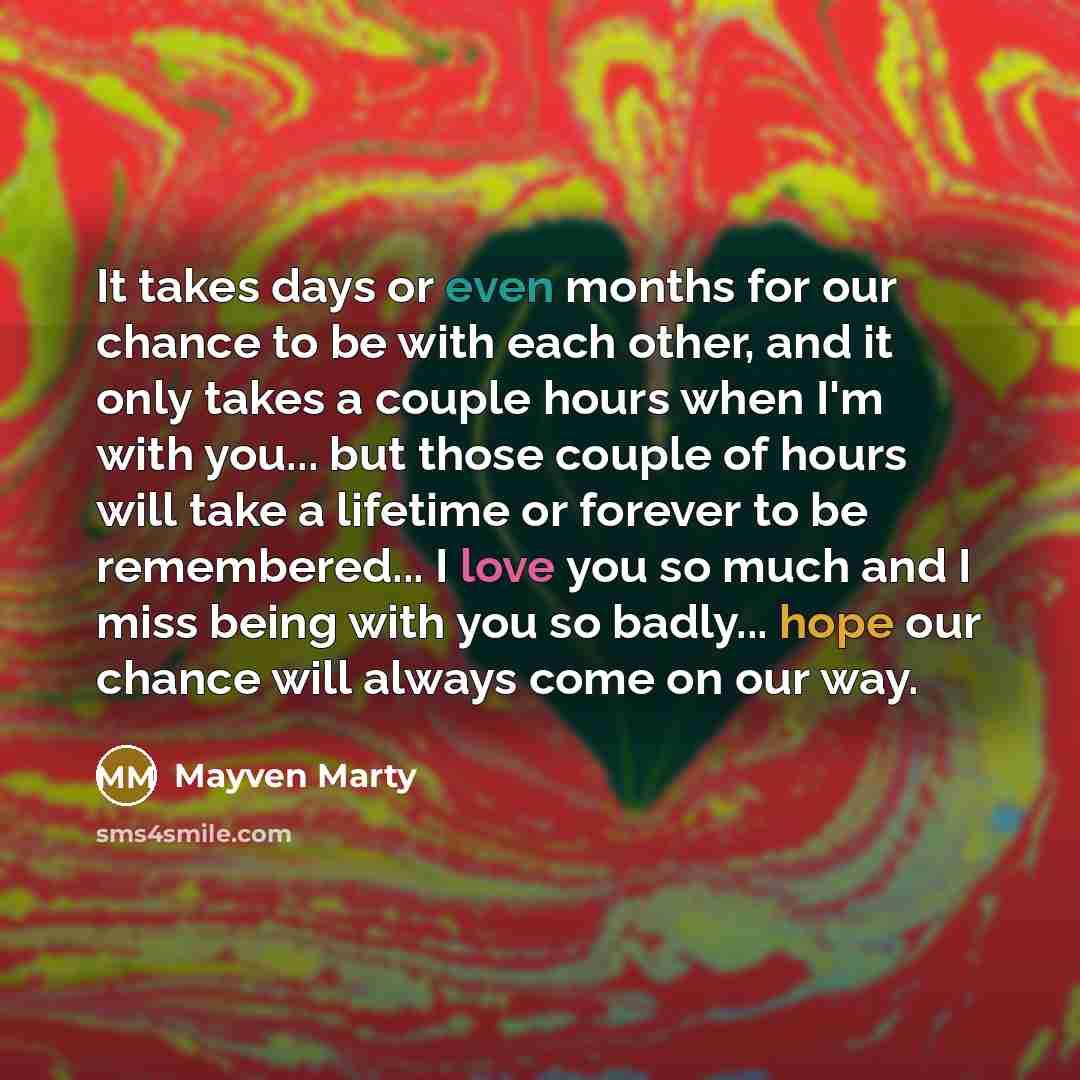 “It takes days or even months for our chance to be with each other, and it only takes a couple hours when I'm with you... but those couple of hours will take a lifetime or forever to be remembered... I love you so much and I miss being with you so badly... hope our chance will always come on our way.” quote by Mayven Marty