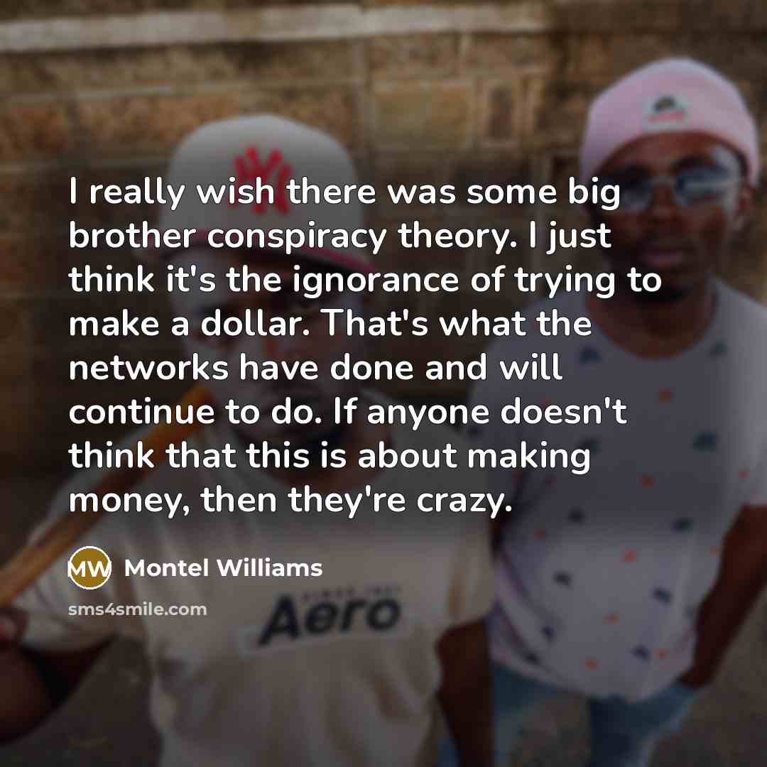 “I really wish there was some big brother conspiracy theory. I just think it's the ignorance of trying to make a dollar. That's what the networks have done and will continue to do. If anyone doesn't think that this is about making money, then they're crazy.” quote by Montel Williams