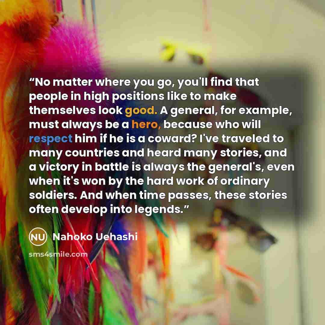 “No matter where you go, you'll find that people in high positions like to make themselves look good. A general, for example, must always be a hero, because who will respect him if he is a coward? I've traveled to many countries and heard many stories, and a victory in battle is always the…” quote by Nahoko Uehashi