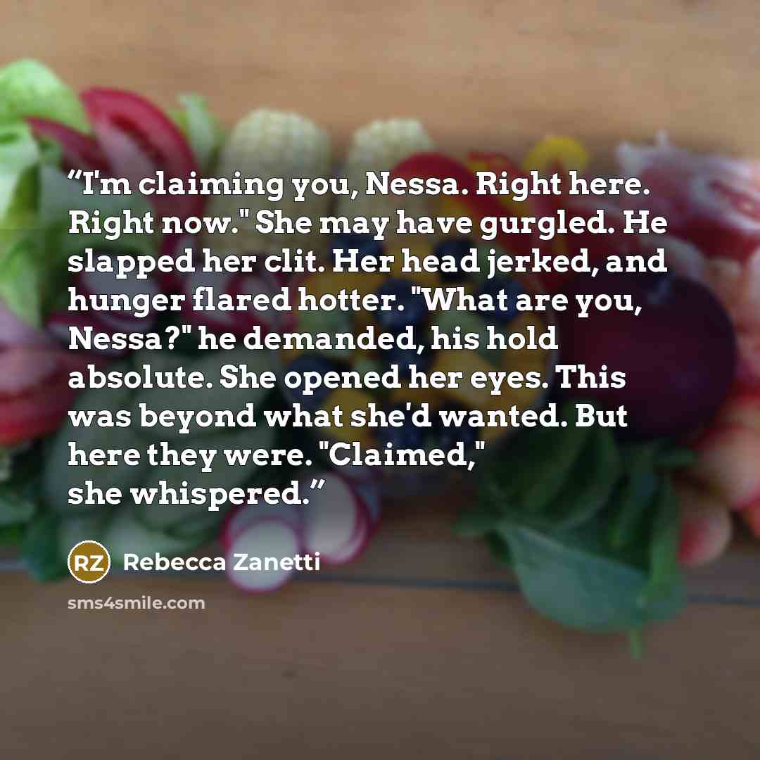 “I'm claiming you, Nessa. Right here. Right now." She may have gurgled. He slapped her clit. Her head jerked, and hunger flared hotter. "What are you, Nessa?" he demanded, his hold absolute. She opened her eyes. This was beyond what she'd wanted. But here they were. "Claimed," she whispered.” quote by Rebecca Zanetti
