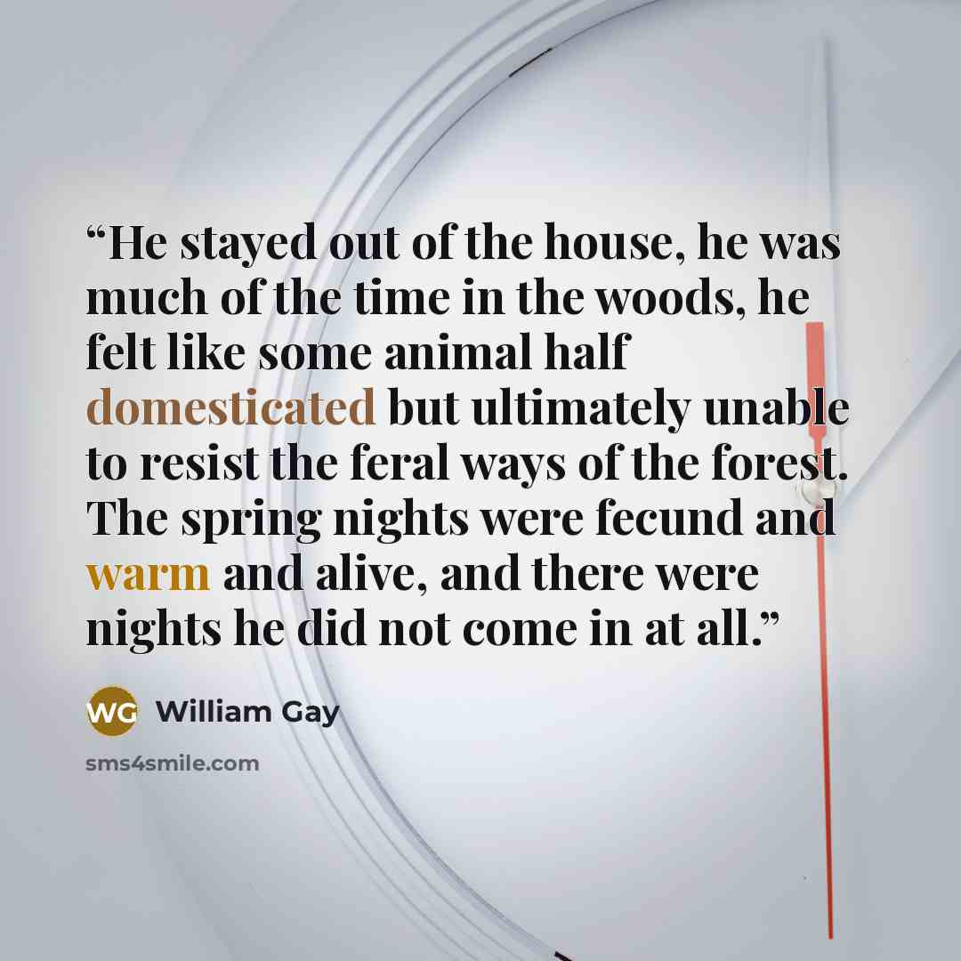 “He stayed out of the house, he was much of the time in the woods, he felt like some animal half domesticated but ultimately unable to resist the feral ways of the forest. The spring nights were fecund and warm and alive, and there were nights he did not come in at all.” quote by William Gay