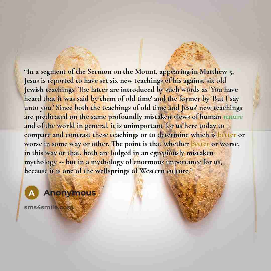 “In a segment of the Sermon on the Mount, appearing in Matthew 5, Jesus is reported to have set six new teachings of his against six old Jewish teachings. The latter are introduced by such words as 'You have heard that it was said by them of old time' and the former by 'But I say unto you.' Since…” quote by Anonymous