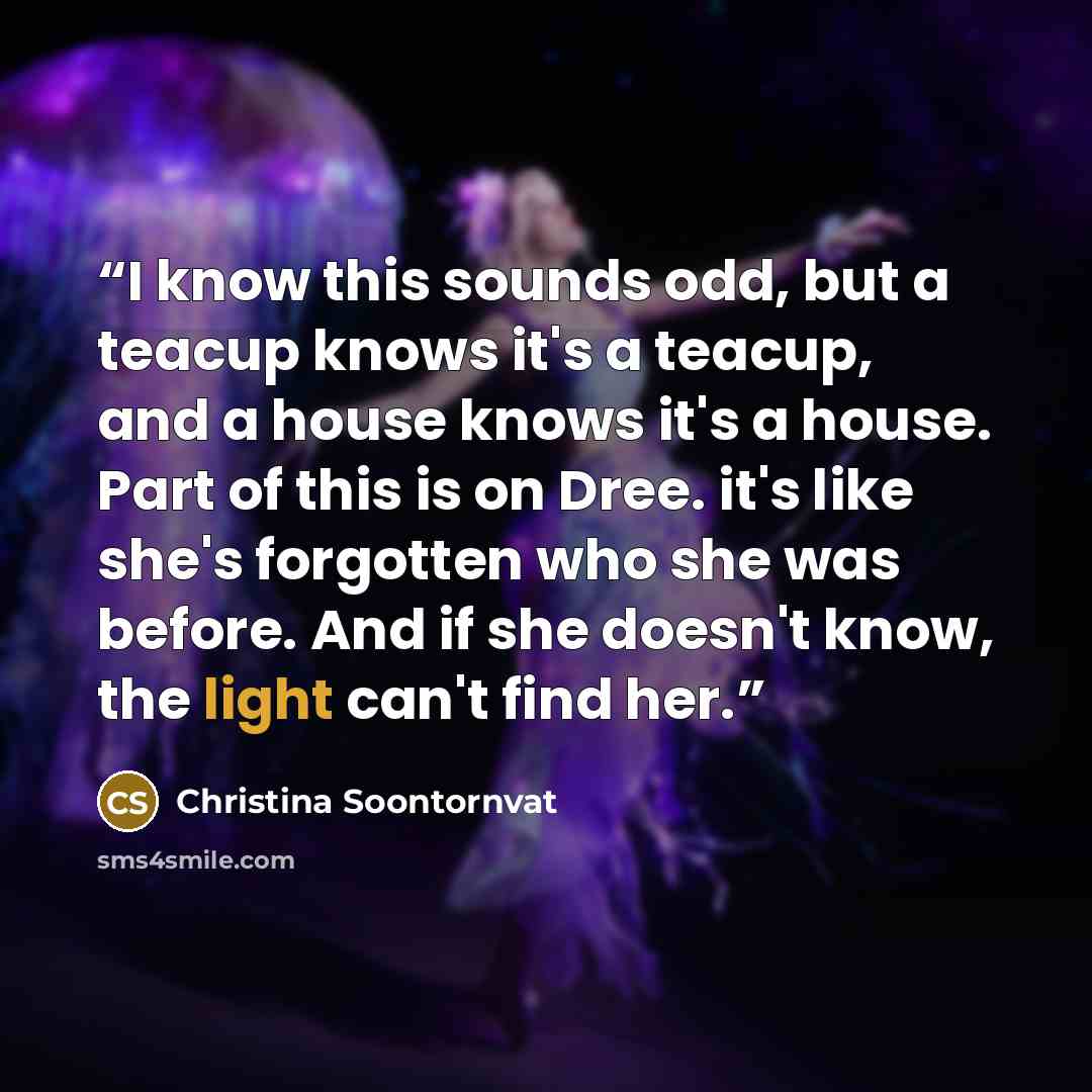 “I know this sounds odd, but a teacup knows it's a teacup, and a house knows it's a house. Part of this is on Dree. it's like she's forgotten who she was before. And if she doesn't know, the light can't find her.” quote by Christina Soontornvat
