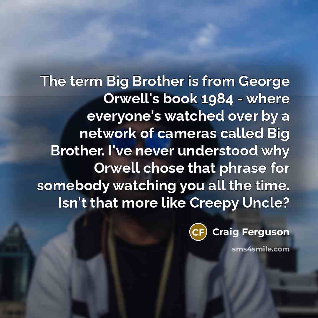 “The term Big Brother is from George Orwell's book 1984 - where everyone's watched over by a network of cameras called Big Brother. I've never understood why Orwell chose that phrase for somebody watching you all the time. Isn't that more like Creepy Uncle?” quote by Craig Ferguson