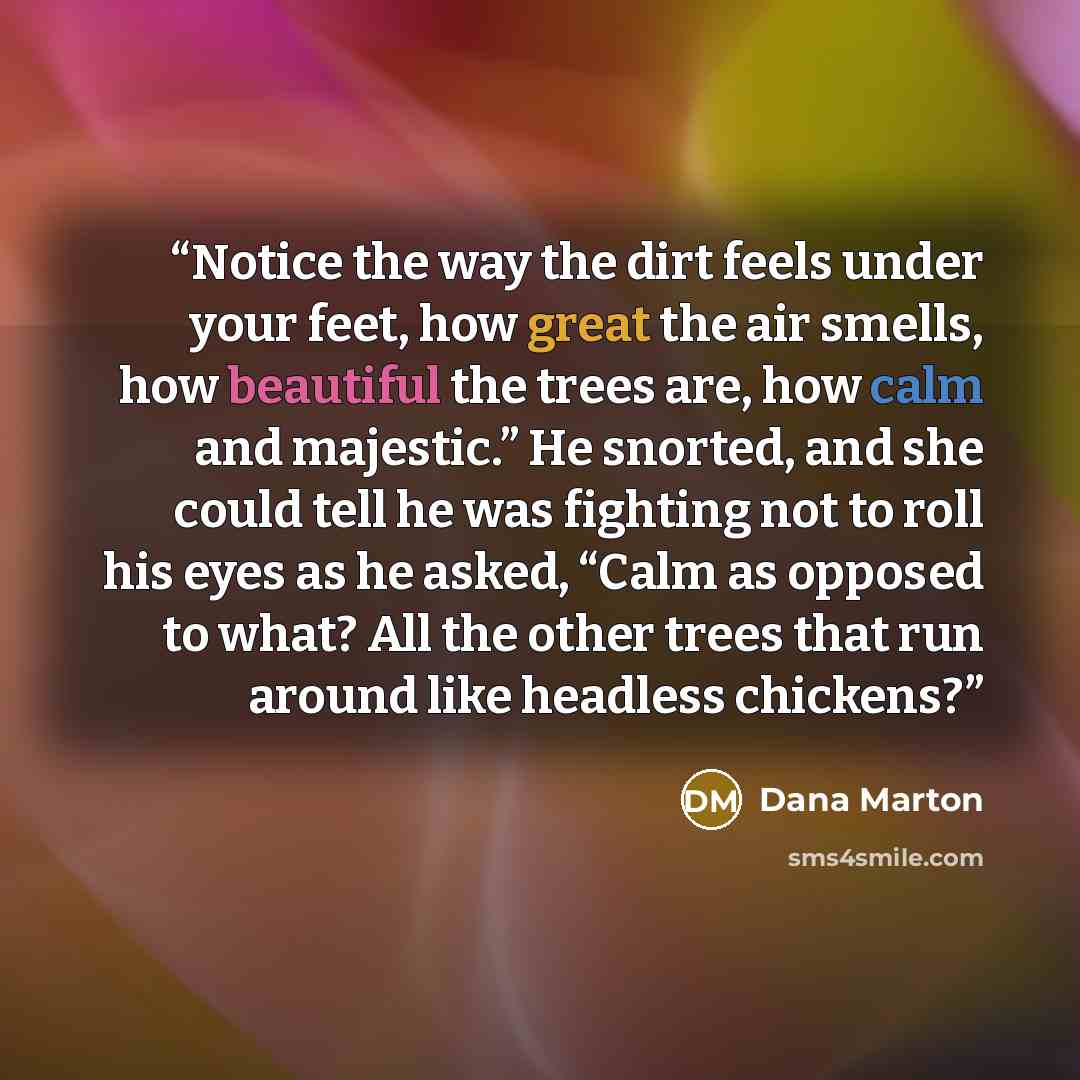 “Notice the way the dirt feels under your feet, how great the air smells, how beautiful the trees are, how calm and majestic.” He snorted, and she could tell he was fighting not to roll his eyes as he asked, “Calm as opposed to what? All the other trees that run around like headless chickens?” quote by Dana Marton