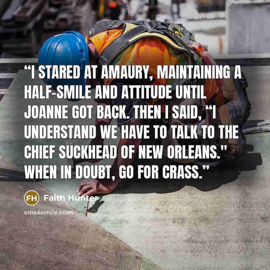 “I stared at Amaury, maintaining a half-smile and attitude until Joanne got back. Then I said, “I understand we have to talk to the chief suckhead of New Orleans." When in doubt, go for crass.” quote by Faith Hunter