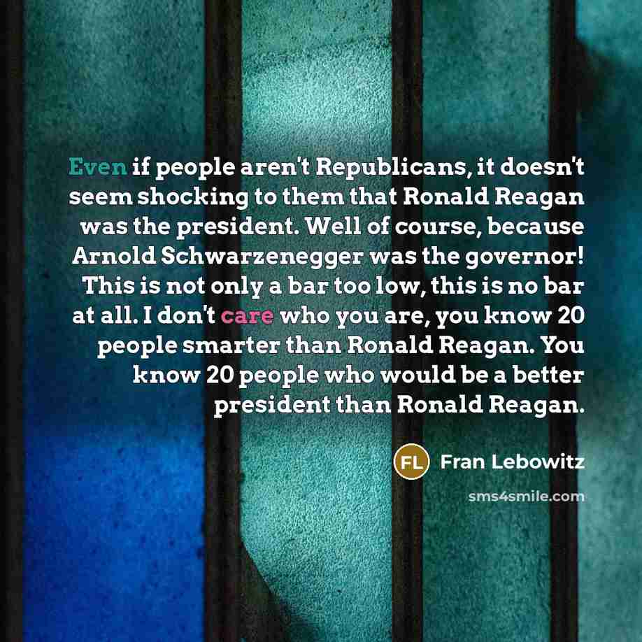 “Even if people aren't Republicans, it doesn't seem shocking to them that Ronald Reagan was the president. Well of course, because Arnold Schwarzenegger was the governor! This is not only a bar too low, this is no bar at all. I don't care who you are, you know 20 people smarter than Ronald Reagan…” quote by Fran Lebowitz