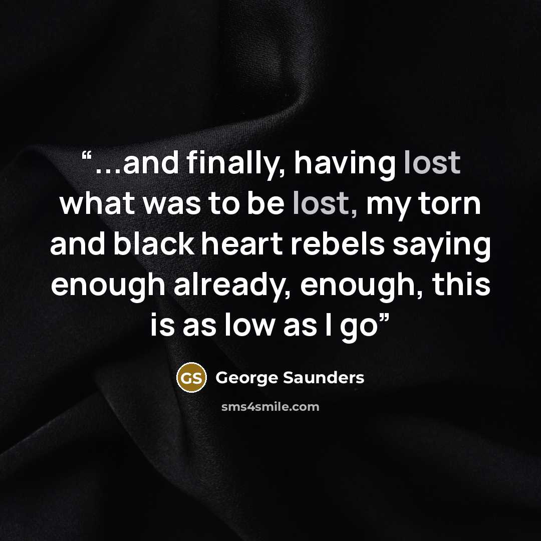 “...and finally, having lost what was to be lost, my torn and black heart rebels saying enough already, enough, this is as low as I go” quote by George Saunders