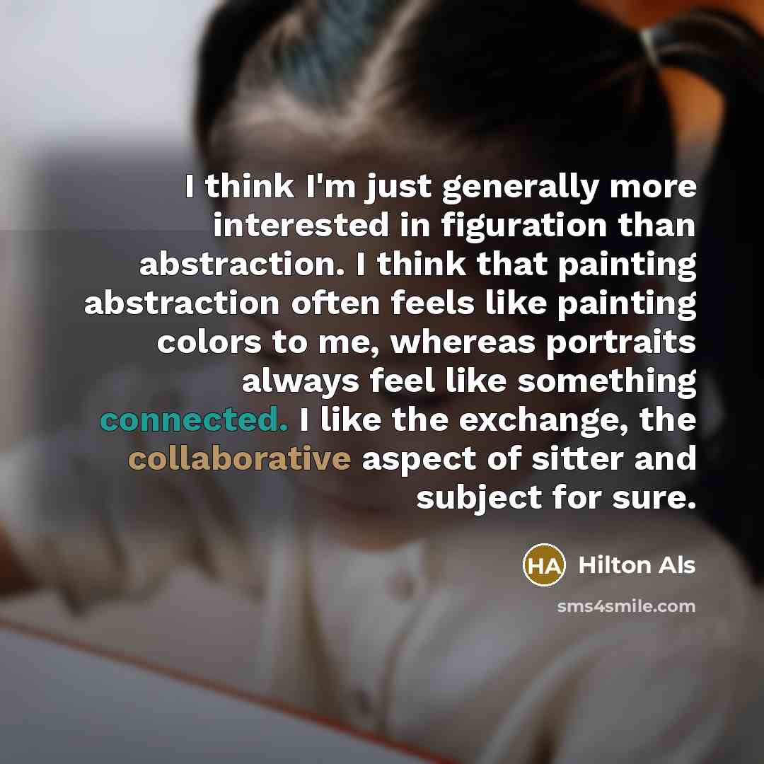 “I think I'm just generally more interested in figuration than abstraction. I think that painting abstraction often feels like painting colors to me, whereas portraits always feel like something connected. I like the exchange, the collaborative aspect of sitter and subject for sure.” quote by Hilton Als