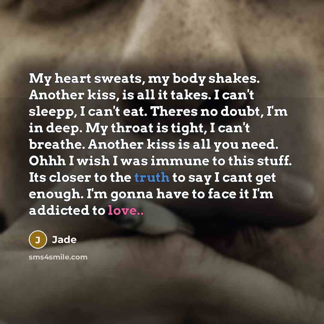“My heart sweats, my body shakes. Another kiss, is all it takes. I can't sleepp, I can't eat. Theres no doubt, I'm in deep. My throat is tight, I can't breathe. Another kiss is all you need. Ohhh I wish I was immune to this stuff. Its closer to the truth to say I cant get enough. I'm gonna have to…” quote by Jade