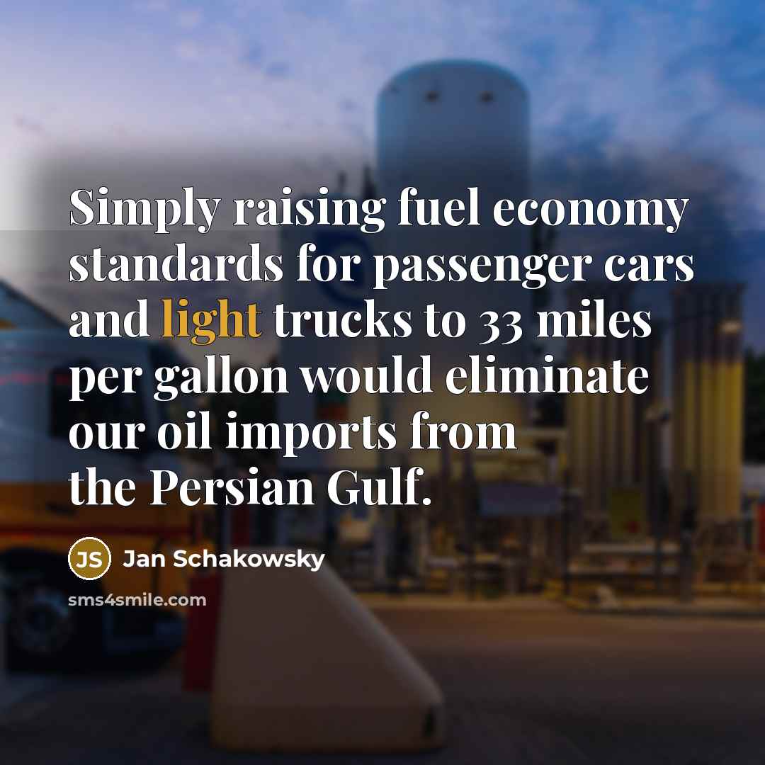“Simply raising fuel economy standards for passenger cars and light trucks to 33 miles per gallon would eliminate our oil imports from the Persian Gulf.” quote by Jan Schakowsky