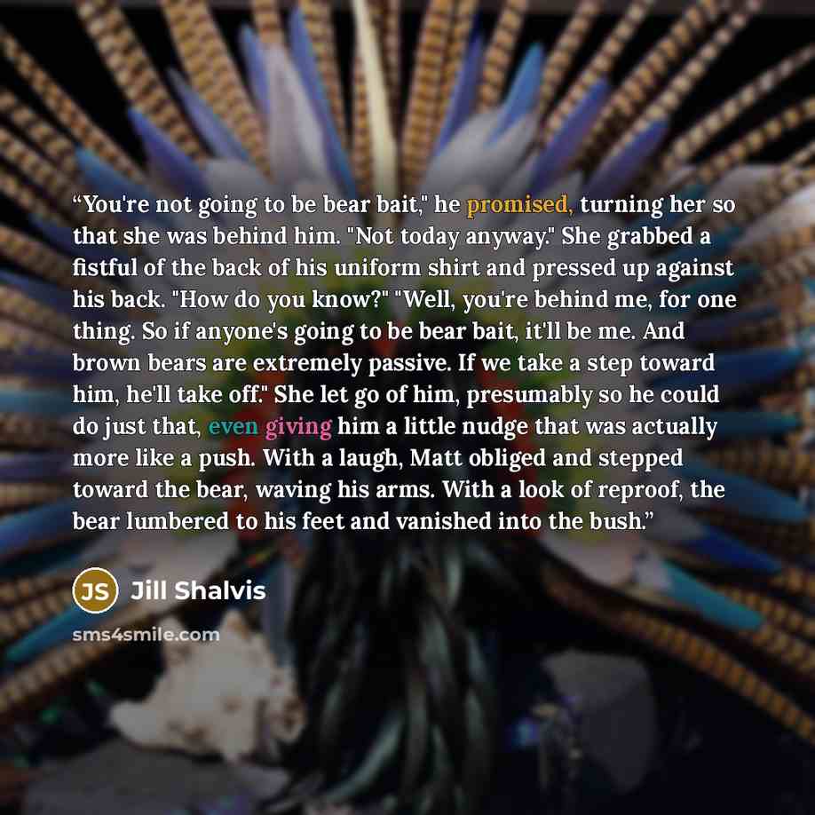 “You're not going to be bear bait," he promised, turning her so that she was behind him. "Not today anyway." She grabbed a fistful of the back of his uniform shirt and pressed up against his back. "How do you know?" "Well, you're behind me, for one thing. So if anyone's going to be bear bait, it'll…” quote by Jill Shalvis