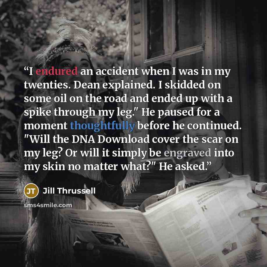 “I endured an accident when I was in my twenties. Dean explained. I skidded on some oil on the road and ended up with a spike through my leg." He paused for a moment thoughtfully before he continued. "Will the DNA Download cover the scar on my leg? Or will it simply be engraved into my skin no…” quote by Jill Thrussell