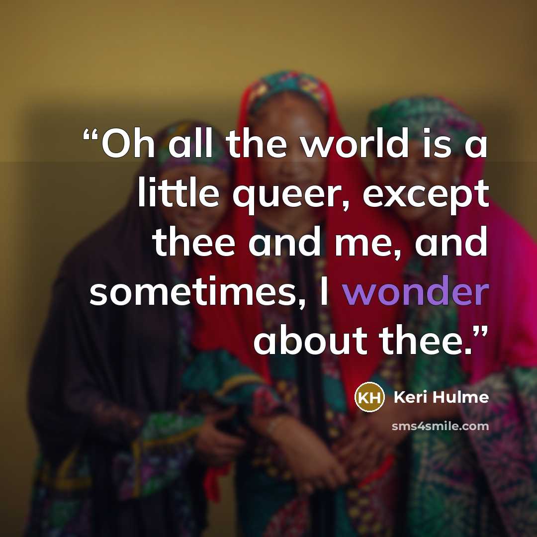 “Oh all the world is a little queer, except thee and me, and sometimes, I wonder about thee.” quote by Keri Hulme
