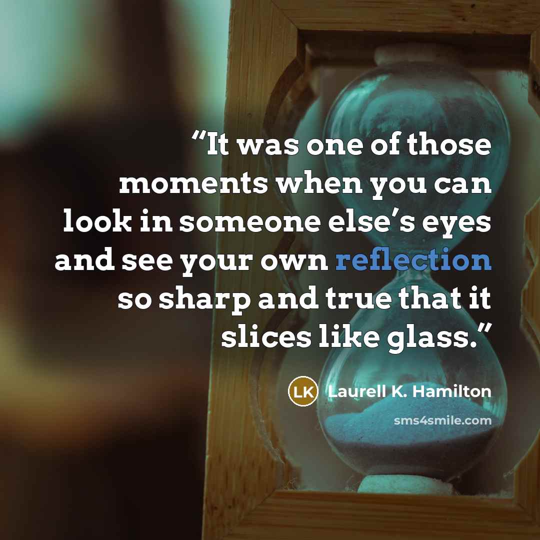 “It was one of those moments when you can look in someone else’s eyes and see your own reflection so sharp and true that it slices like glass.” quote by Laurell K. Hamilton