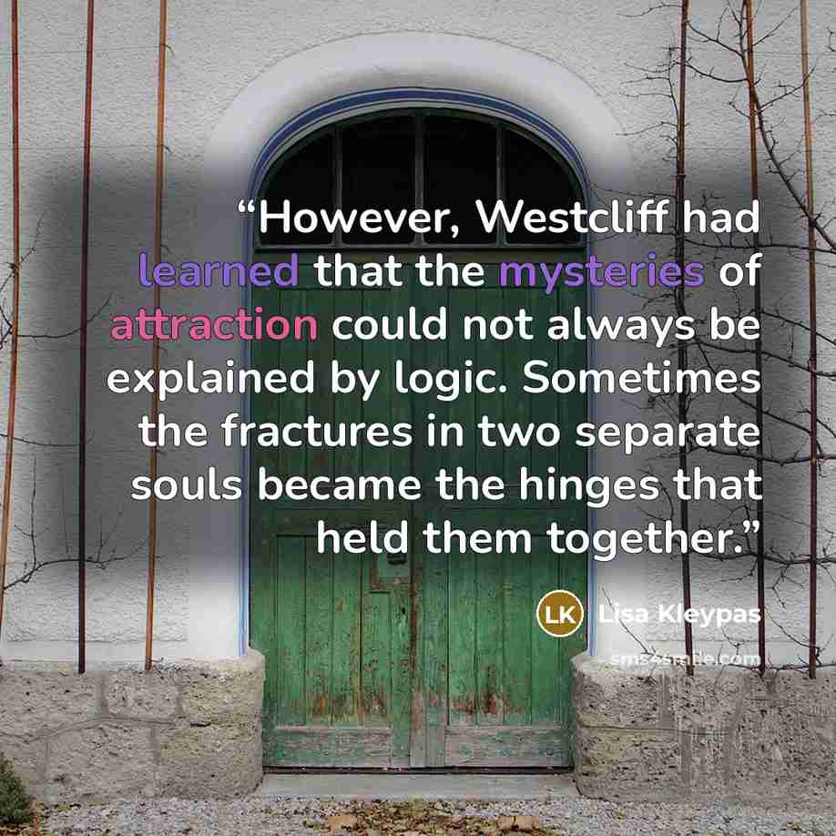 “However, Westcliff had learned that the mysteries of attraction could not always be explained by logic. Sometimes the fractures in two separate souls became the hinges that held them together.” quote by Lisa Kleypas
