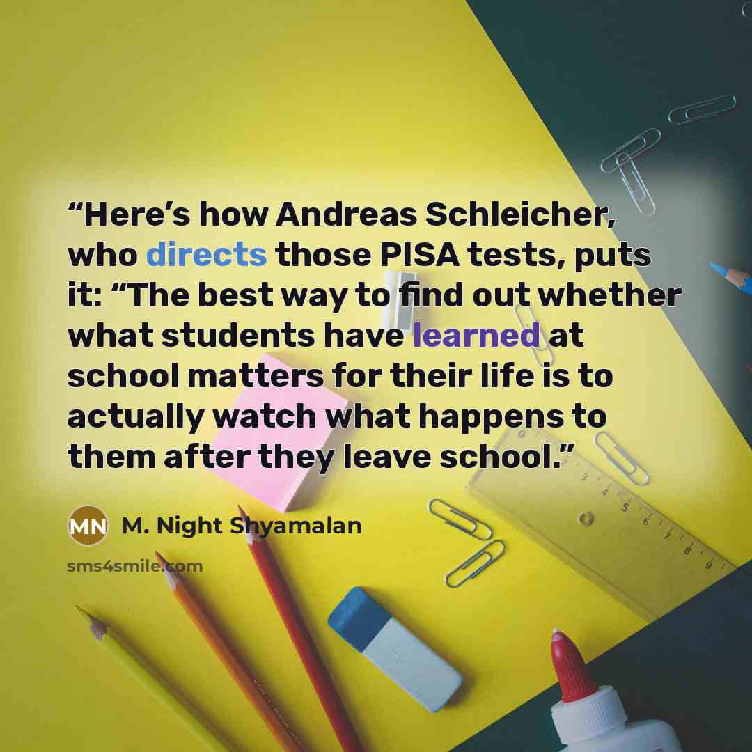 “Here’s how Andreas Schleicher, who directs those PISA tests, puts it: “The best way to find out whether what students have learned at school matters for their life is to actually watch what happens to them after they leave school.” quote by M. Night Shyamalan