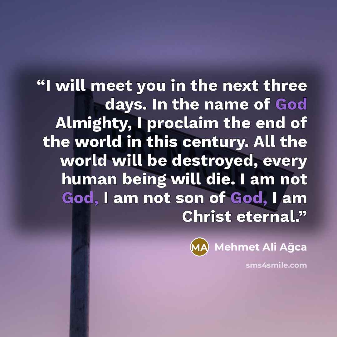 “I will meet you in the next three days. In the name of God Almighty, I proclaim the end of the world in this century. All the world will be destroyed, every human being will die. I am not God, I am not son of God, I am Christ eternal.” quote by Mehmet Ali Ağca