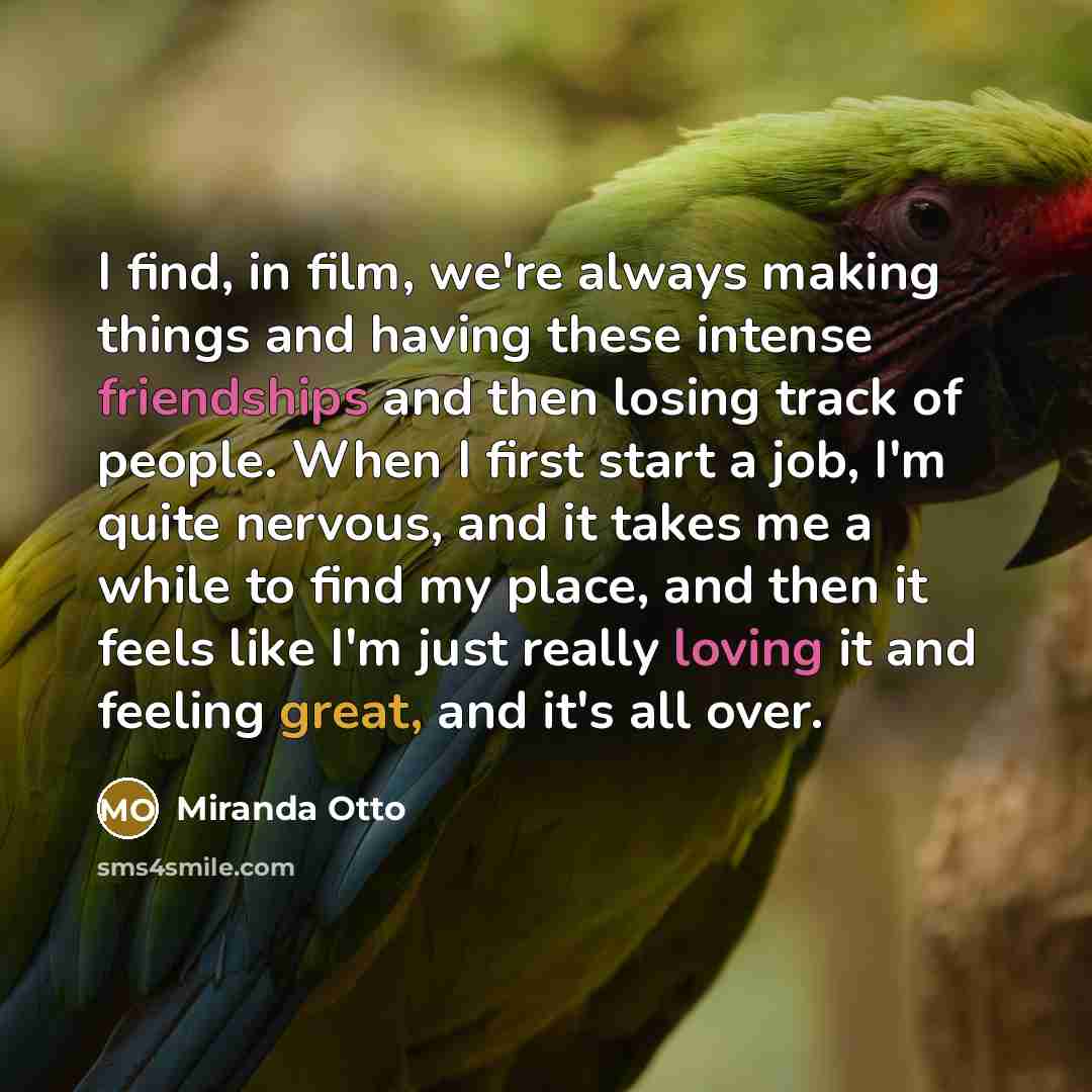 “I find, in film, we're always making things and having these intense friendships and then losing track of people. When I first start a job, I'm quite nervous, and it takes me a while to find my place, and then it feels like I'm just really loving it and feeling great, and it's all over.” quote by Miranda Otto