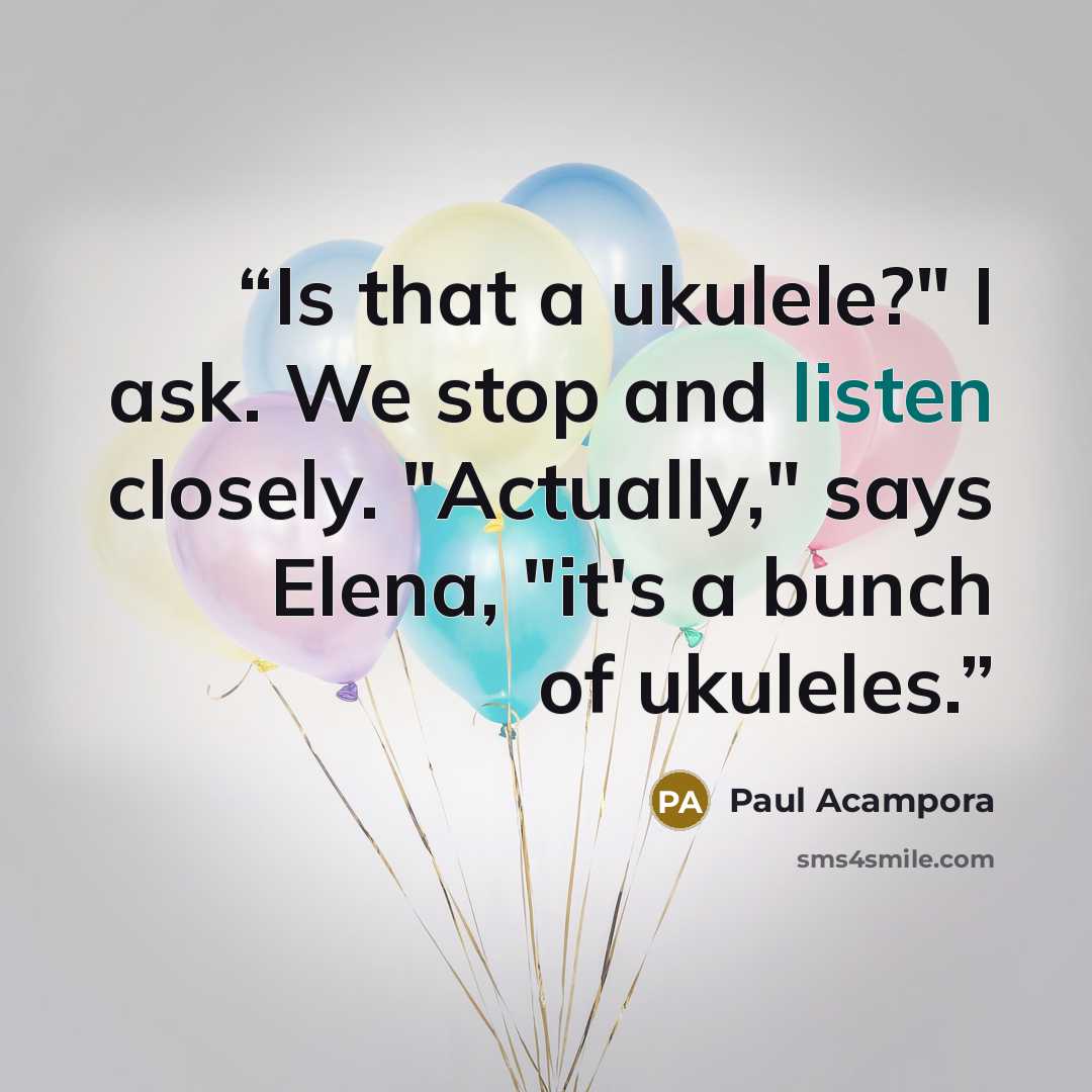 “Is that a ukulele?" I ask. We stop and listen closely. "Actually," says Elena, "it's a bunch of ukuleles.” quote by Paul Acampora
