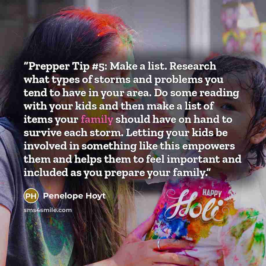 “Prepper Tip #5: Make a list. Research what types of storms and problems you tend to have in your area. Do some reading with your kids and then make a list of items your family should have on hand to survive each storm. Letting your kids be involved in something like this empowers them and helps…” quote by Penelope Hoyt