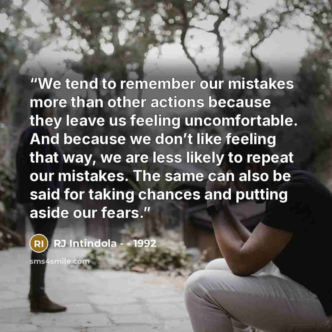 “We tend to remember our mistakes more than other actions because they leave us feeling uncomfortable. And because we don’t like feeling that way, we are less likely to repeat our mistakes. The same can also be said for taking chances and putting aside our fears.” quote by RJ Intindola - - 1992