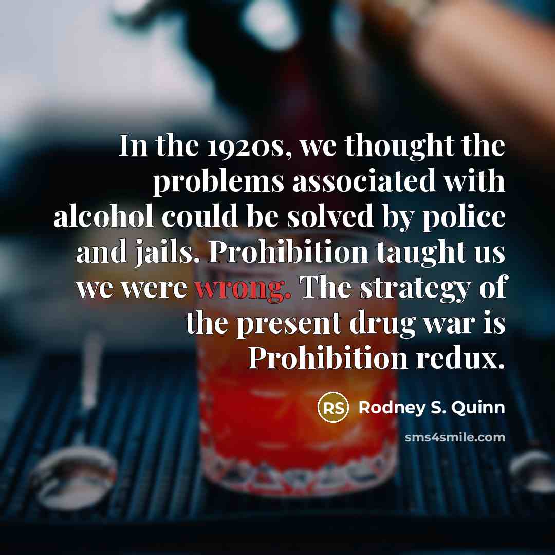 “In the 1920s, we thought the problems associated with alcohol could be solved by police and jails. Prohibition taught us we were wrong. The strategy of the present drug war is Prohibition redux.” quote by Rodney S. Quinn