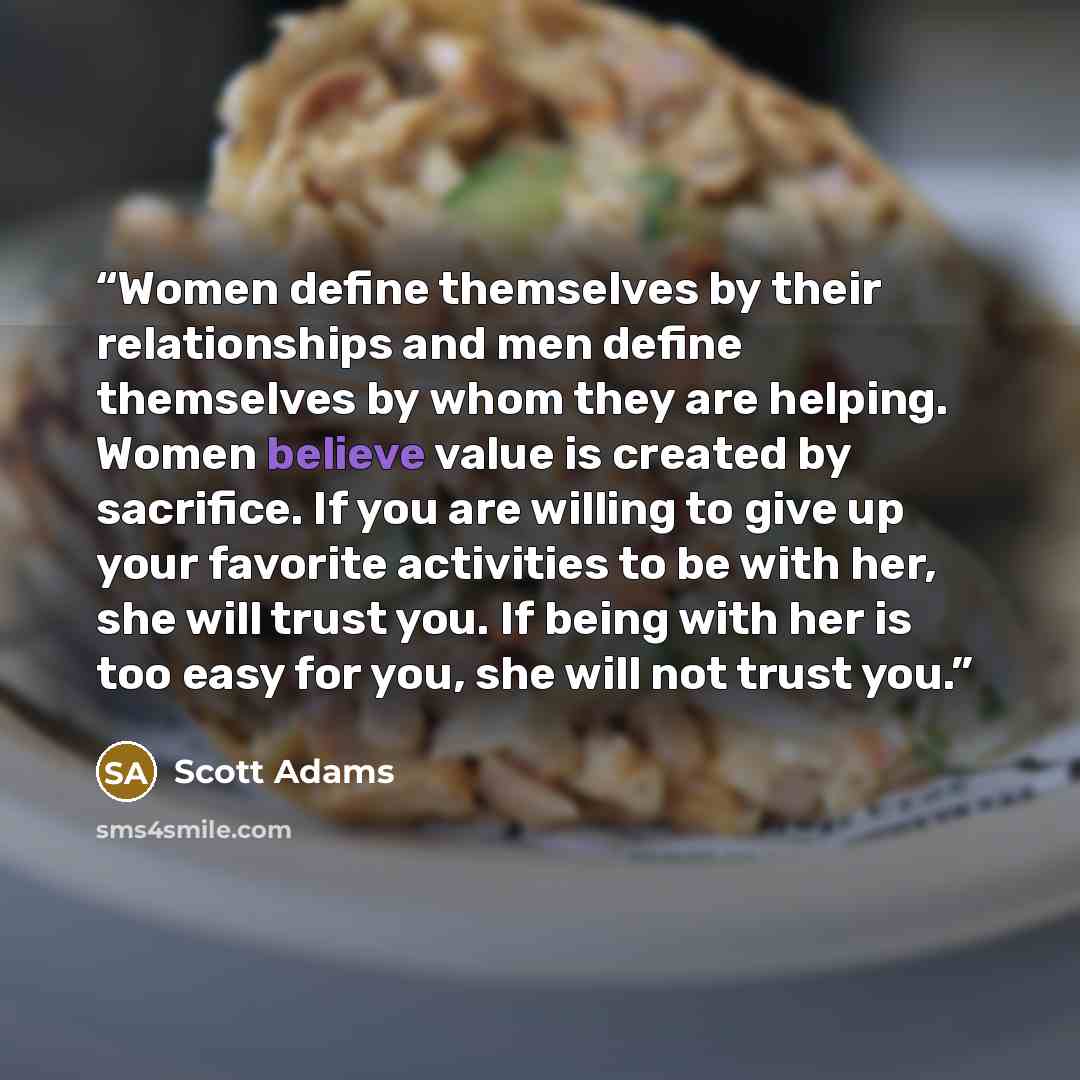 “Women define themselves by their relationships and men define themselves by whom they are helping. Women believe value is created by sacrifice. If you are willing to give up your favorite activities to be with her, she will trust you. If being with her is too easy for you, she will not trust you.” quote by Scott Adams